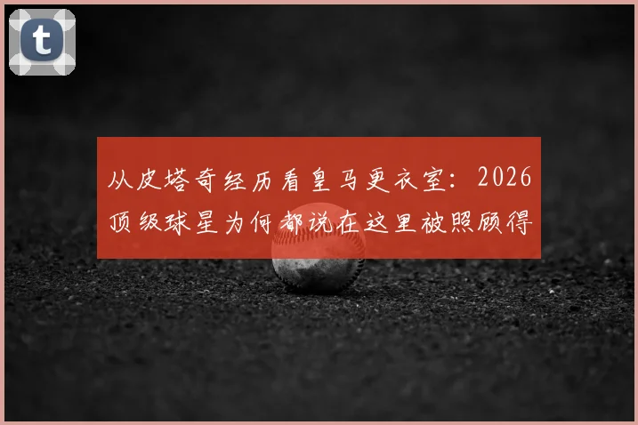 从皮塔奇经历看皇马更衣室：2026顶级球星为何都说在这里被照顾得很好？