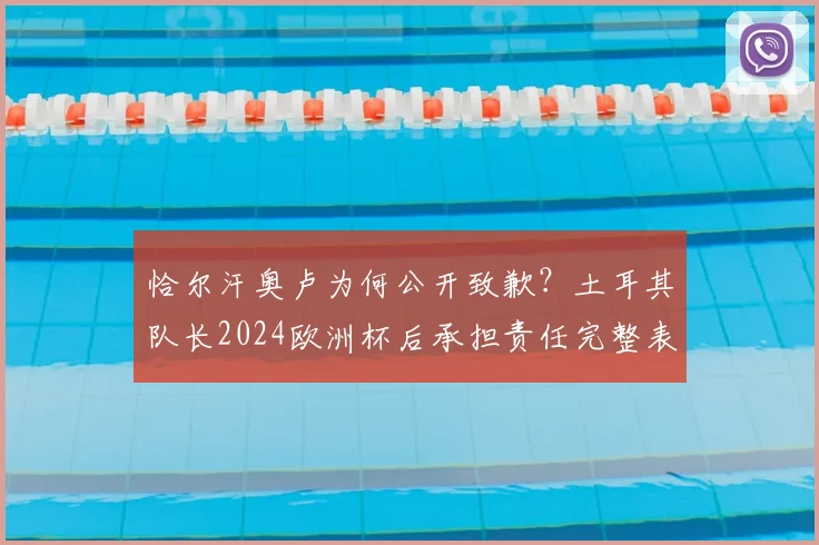 恰尔汗奥卢为何公开致歉？土耳其队长2024欧洲杯后承担责任完整表态，事件影响深度解读