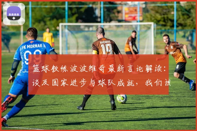 篮球教练波波维奇最新言论解读：谈及国家进步与球队成就，我们该如何看待？