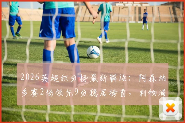 2026英超积分榜最新解读：阿森纳多赛2场领先9分稳居榜首，利物浦力压切尔西4分，争冠保级形势全解析