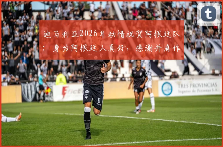 迪马利亚2026年动情祝贺阿根廷队：身为阿根廷人真好，感谢并肩作战的每一位队友
