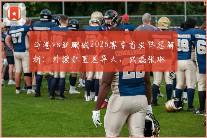 海港vs新鹏城2026赛季首发阵容解析：外援配置差异大，武磊张琳芃为何坐板凳，周定洋魏震作用几何