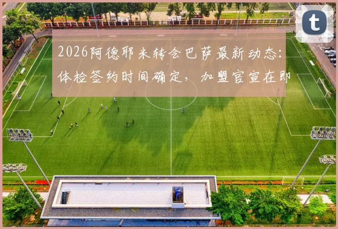 2026阿德耶米转会巴萨最新动态：体检签约时间确定，加盟官宣在即，转会费与合同年限曝光