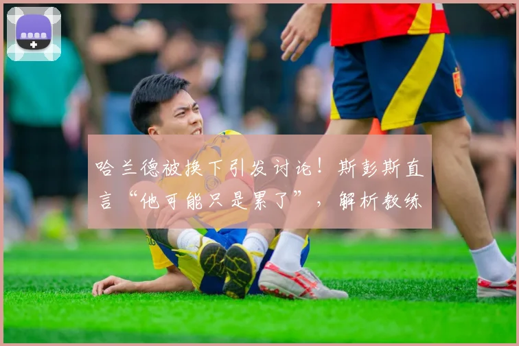哈兰德被换下引发讨论！斯彭斯直言“他可能只是累了”，解析教练换人考量与球员状态管理