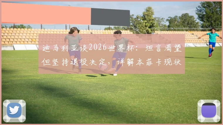 迪马利亚谈2026世界杯：坦言渴望但坚持退役决定，详解本菲卡现状与未来规划
