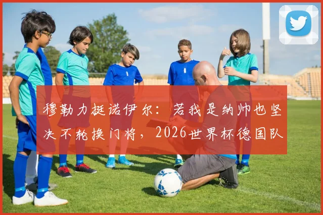 穆勒力挺诺伊尔:若我是纳帅也坚决不轮换门将,2026世界杯德国队不是来送礼的
