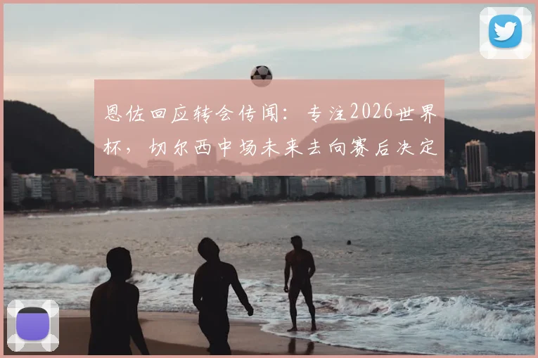 恩佐回应转会传闻：专注2026世界杯，切尔西中场未来去向赛后决定