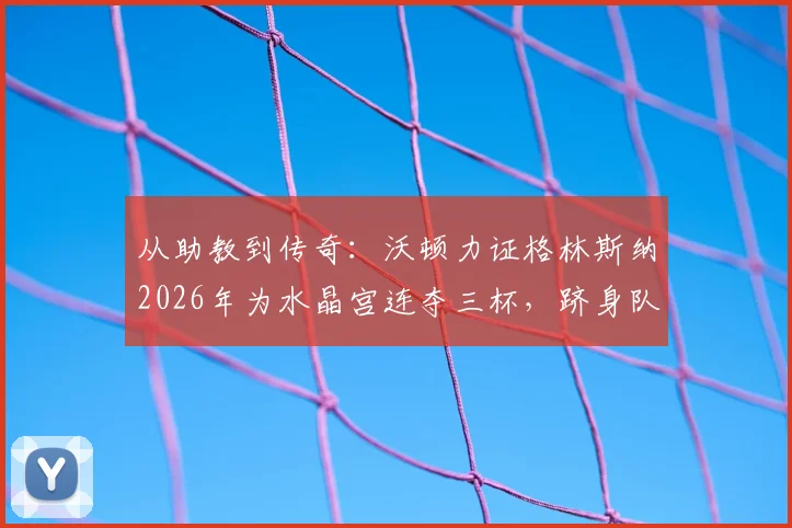 从助教到传奇：沃顿力证格林斯纳2026年为水晶宫连夺三杯，跻身队史最佳主帅行列