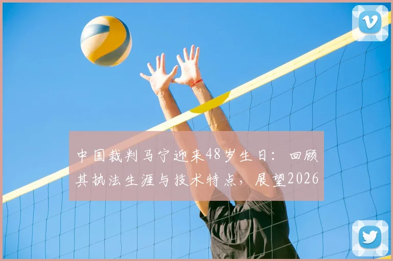 中国裁判马宁迎来48岁生日：回顾其执法生涯与技术特点，展望2026世界杯首秀前景与意义