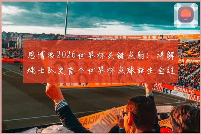 恩博洛2026世界杯关键点射：详解瑞士队史首个世界杯点球诞生全过程与规则要点