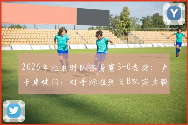 2026年比利时队热身赛3-0告捷：卢卡库破门，对手标准列日B队实力解析与最新阵容观察