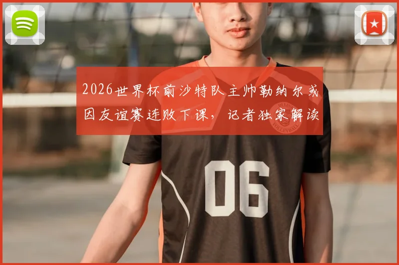 2026世界杯前沙特队主帅勒纳尔或因友谊赛连败下课，记者独家解读其帅位危机
