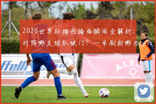 2026世界杯梅西掩面瞬间全解析：对阵哪支球队破门？一举刷新哪些尘封纪录？经典场面回顾