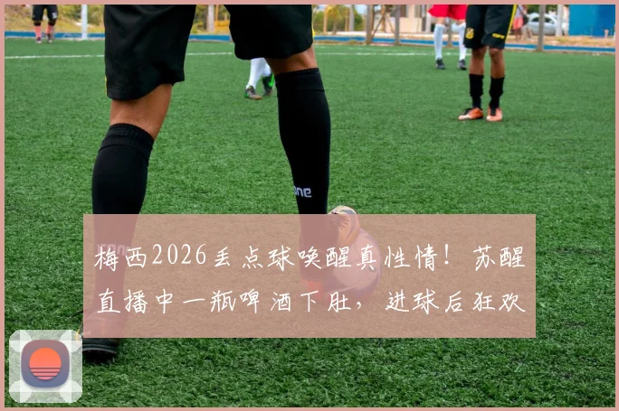 梅西2026丢点球唤醒真性情！苏醒直播中一瓶啤酒下肚，进球后狂欢呐喊太真实