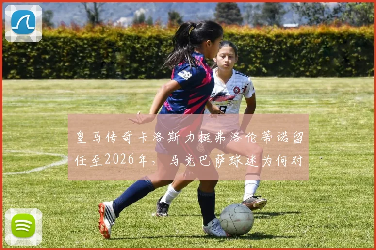皇马传奇卡洛斯力挺弗洛伦蒂诺留任至2026年，马竞巴萨球迷为何对此反应激烈？