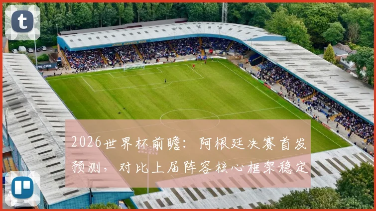 2026世界杯前瞻：阿根廷决赛首发预测，对比上届阵容核心框架稳定，仅三处关键变动解析