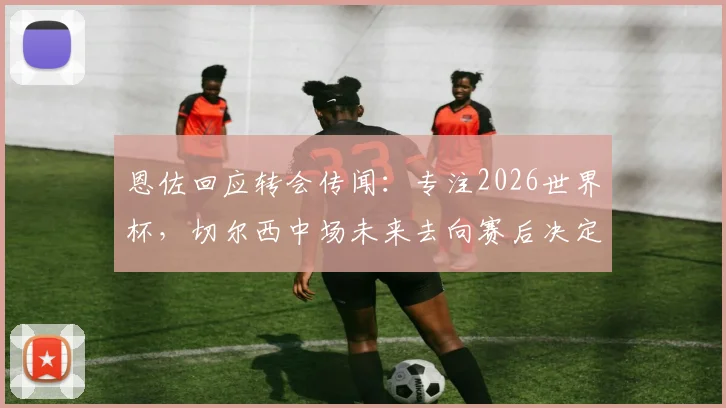 恩佐回应转会传闻：专注2026世界杯，切尔西中场未来去向赛后决定