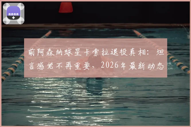 前阿森纳球星卡索拉退役真相：坦言感觉不再重要，2026年最新动态与未来计划解读