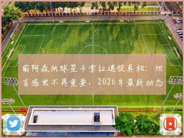 前阿森纳球星卡索拉退役真相：坦言感觉不再重要，2026年最新动态与未来计划解读