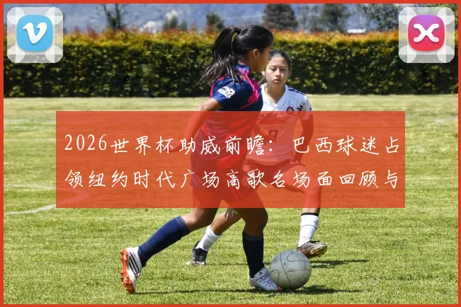 2026世界杯助威前瞻：巴西球迷占领纽约时代广场高歌名场面回顾与现场视频集锦