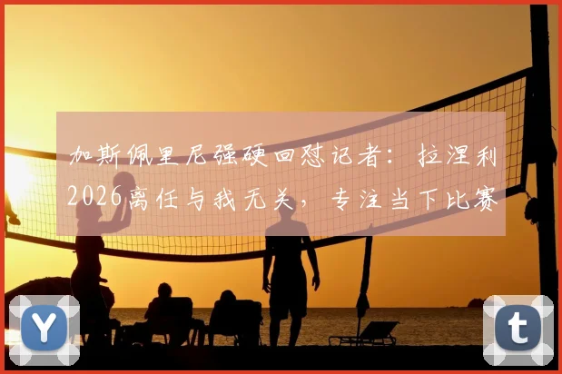 加斯佩里尼强硬回怼记者：拉涅利2026离任与我无关，专注当下比赛