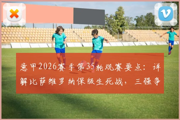意甲2026赛季第35轮观赛要点：详解比萨维罗纳保级生死战，三强争四关键局全解析