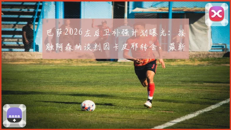巴萨2026左后卫补强计划曝光：接触阿森纳谈判因卡皮耶转会，最新动态与可能性深度剖析