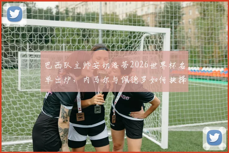 巴西队主帅安切洛蒂2026世界杯名单出炉，内马尔与佩德罗如何抉择？最终入选名单解析