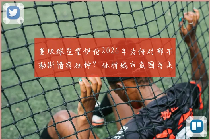曼联球星霍伊伦2026年为何对那不勒斯情有独钟？独特城市氛围与美食文化的吸引力探究