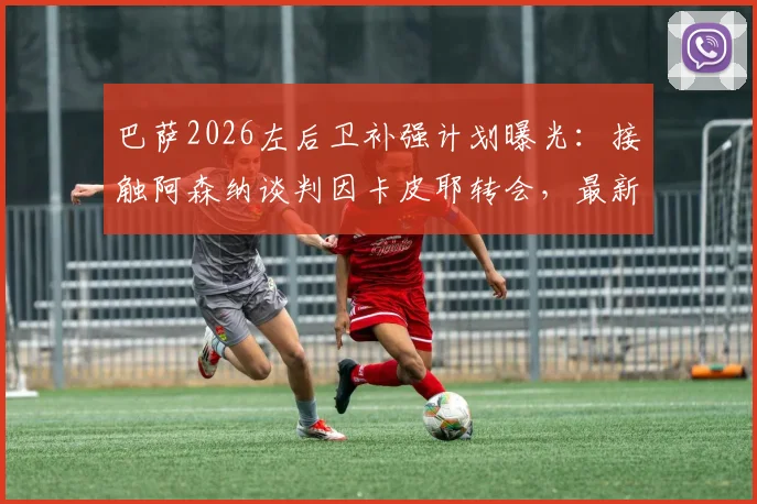 巴萨2026左后卫补强计划曝光：接触阿森纳谈判因卡皮耶转会，最新动态与可能性深度剖析