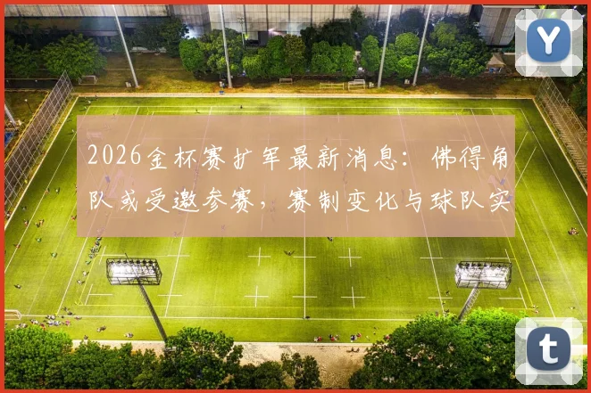 2026金杯赛扩军最新消息：佛得角队或受邀参赛，赛制变化与球队实力全面解析