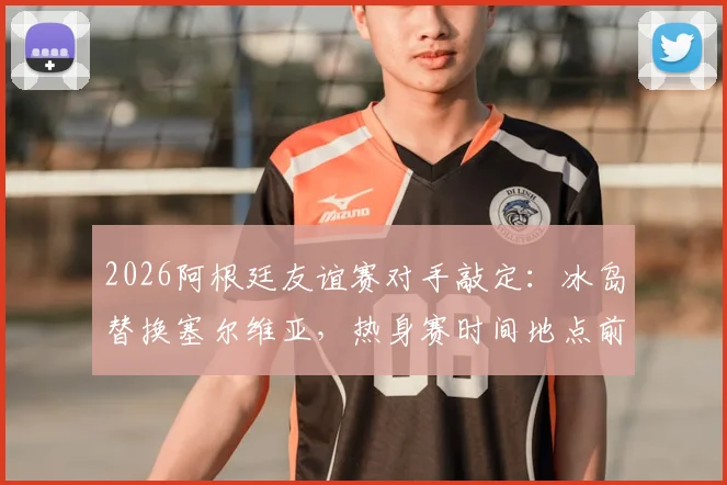 2026阿根廷友谊赛对手敲定：冰岛替换塞尔维亚，热身赛时间地点前瞻