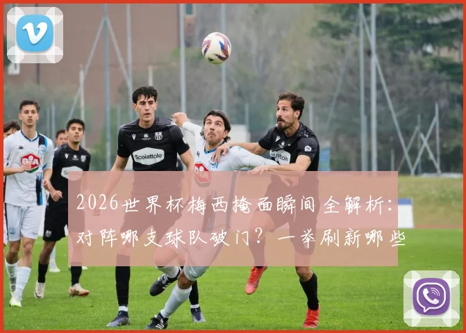 2026世界杯梅西掩面瞬间全解析：对阵哪支球队破门？一举刷新哪些尘封纪录？经典场面回顾