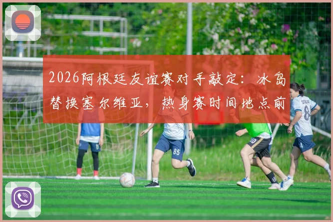 2026阿根廷友谊赛对手敲定：冰岛替换塞尔维亚，热身赛时间地点前瞻