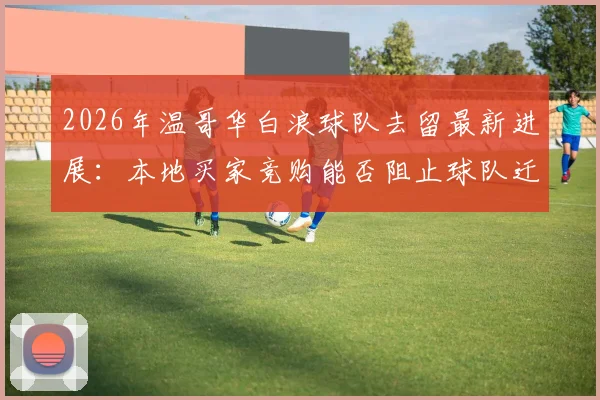 2026年温哥华白浪球队去留最新进展：本地买家竞购能否阻止球队迁至拉斯维加斯？