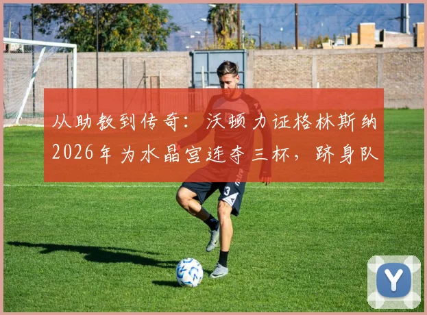 从助教到传奇：沃顿力证格林斯纳2026年为水晶宫连夺三杯，跻身队史最佳主帅行列