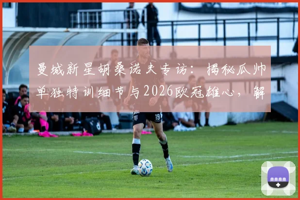 曼城新星胡桑诺夫专访：揭秘瓜帅单独特训细节与2026欧冠雄心，解析其个人发展规划