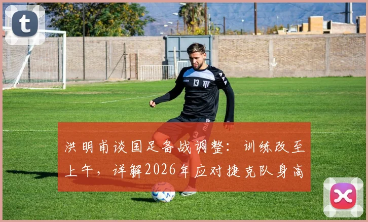 洪明甫谈国足备战调整:训练改至上午,详解2026年应对捷克队身高优势的战术策略