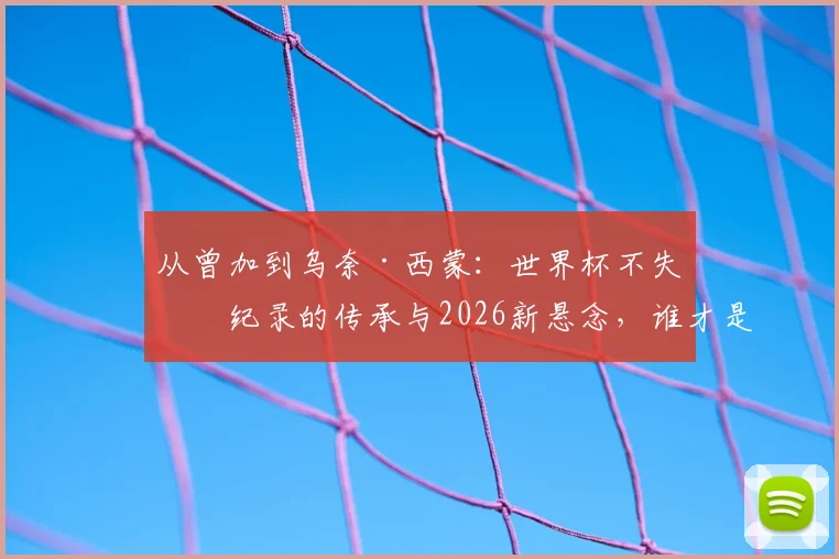 从曾加到乌奈·西蒙：世界杯不失球纪录的传承与2026新悬念，谁才是真“叹息之墙”？