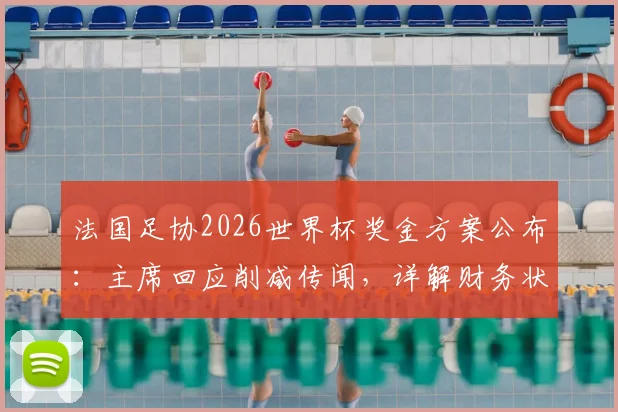 法国足协2026世界杯奖金方案公布：主席回应削减传闻，详解财务状况与队员奖励分配