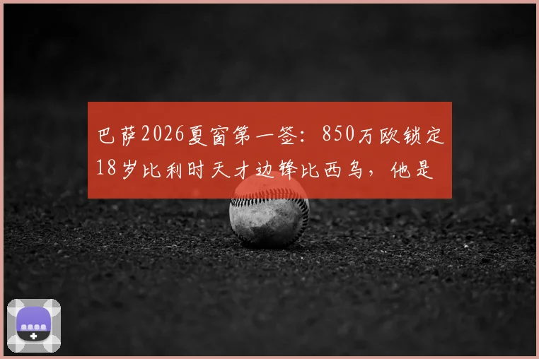 巴萨2026夏窗第一签:850万欧锁定18岁比利时天才边锋比西乌,他是什么来头?