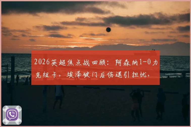2026英超焦点战回顾：阿森纳1-0力克纽卡，埃泽破门后伤退引担忧，枪手重返积分榜首位解析
