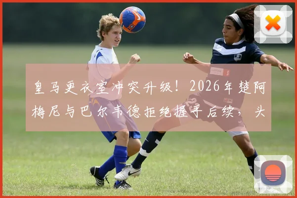 皇马更衣室冲突升级!2026年楚阿梅尼与巴尔韦德拒绝握手后续,头部受伤原因细节曝光
