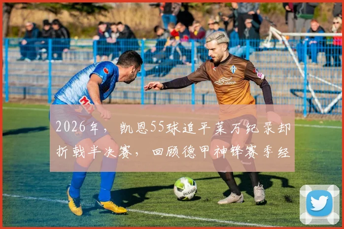 2026年，凯恩55球追平莱万纪录却折戟半决赛，回顾德甲神锋赛季经典时刻与关键比赛解读