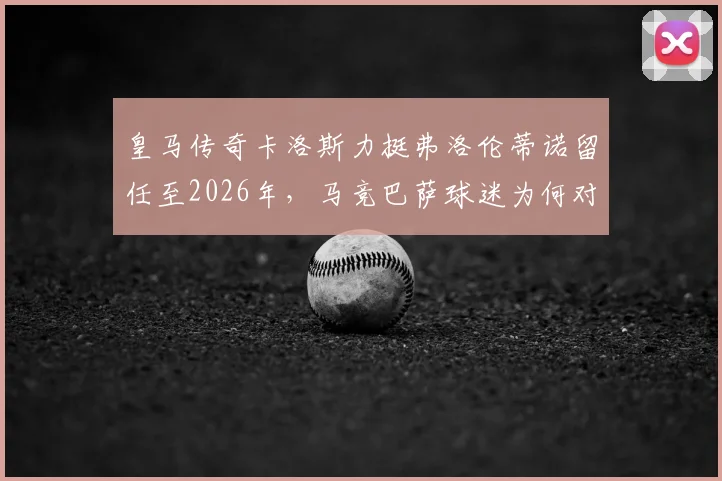 皇马传奇卡洛斯力挺弗洛伦蒂诺留任至2026年，马竞巴萨球迷为何对此反应激烈？