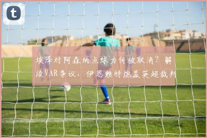 埃泽对阿森纳点球为何被取消？解读VAR争议，伊恩赖特炮轰英超裁判双标现场