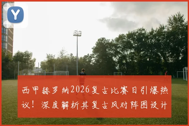 西甲赫罗纳2026复古比赛日引爆热议！深度解析其复古风对阵图设计灵感与球迷真实反响