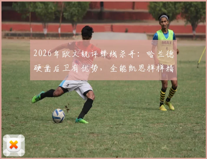 2026年欧文锐评锋线杀手：哈兰德硬凿后卫有优势，全能凯恩样样精通，技术特点谁更适合你的主队？