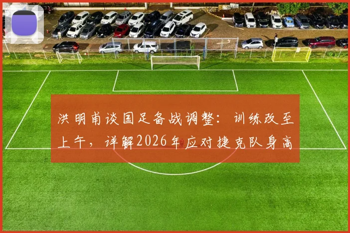 洪明甫谈国足备战调整：训练改至上午，详解2026年应对捷克队身高优势的战术策略
