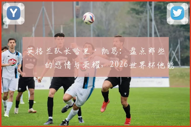 英格兰队长哈里·凯恩：盘点那些年的悲情与荣耀，2026世界杯他能打破宿命吗
